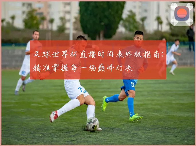 足球世界杯直播时间表终极指南：精准掌握每一场巅峰对决