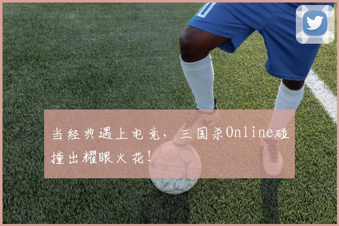 当经典遇上电竞，三国杀Online碰撞出耀眼火花！