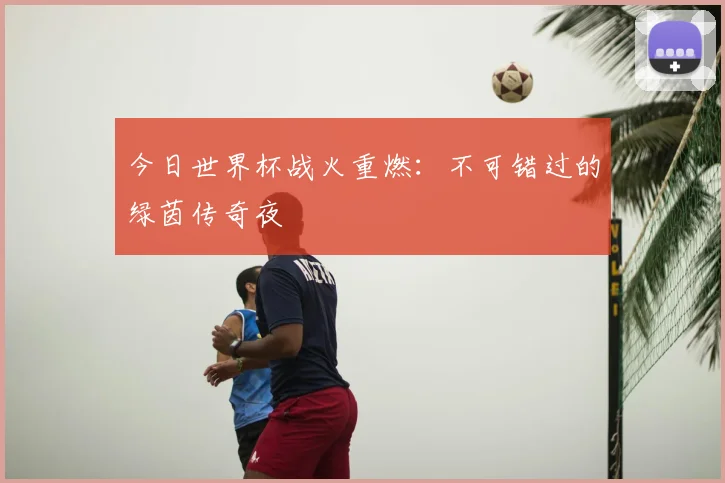 今日世界杯战火重燃：不可错过的绿茵传奇夜