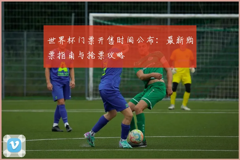 世界杯门票开售时间公布：最新购票指南与抢票攻略