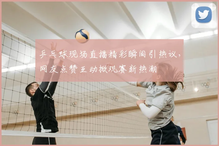 乒乓球现场直播精彩瞬间引热议，网友点赞互动掀观赛新热潮