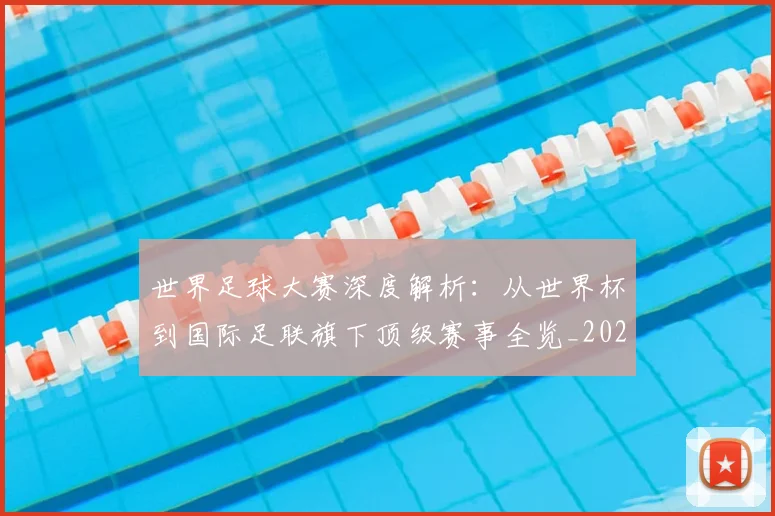 世界足球大赛深度解析：从世界杯到国际足联旗下顶级赛事全览_20260609201418