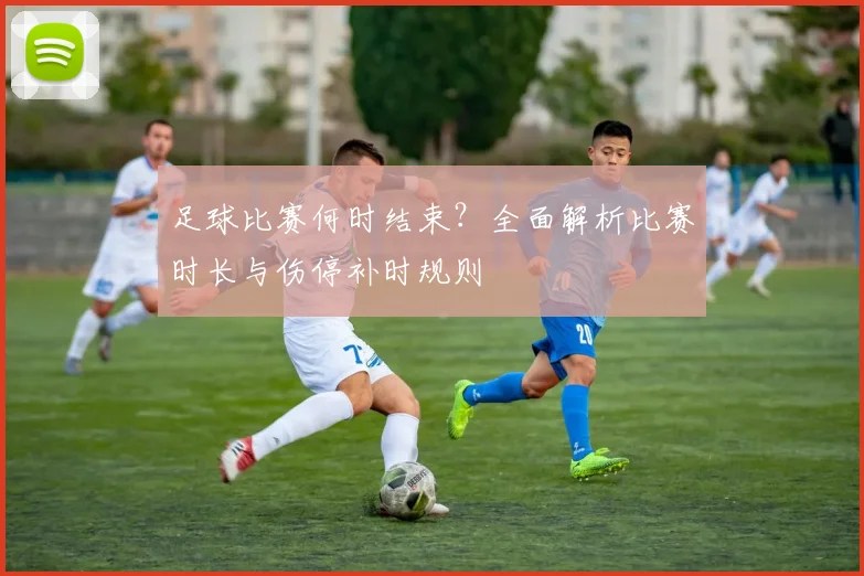 足球比赛何时结束？全面解析比赛时长与伤停补时规则