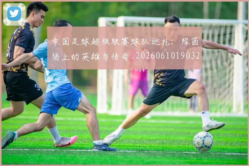 中国足球超级联赛球队巡礼：绿茵场上的英雄与传奇_20260610190320