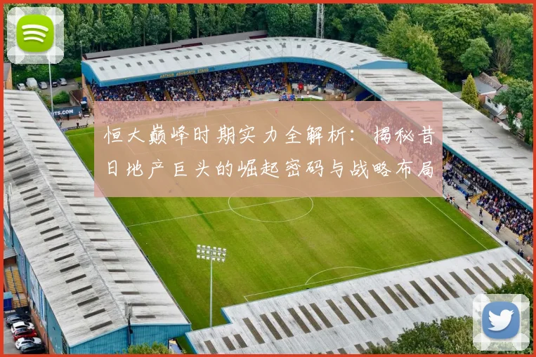 恒大巅峰时期实力全解析：揭秘昔日地产巨头的崛起密码与战略布局